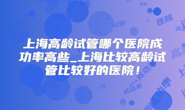 上海高龄试管哪个医院成功率高些_上海比较高龄试管比较好的医院！
