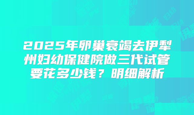 2025年卵巢衰竭去伊犁州妇幼保健院做三代试管要花多少钱？明细解析