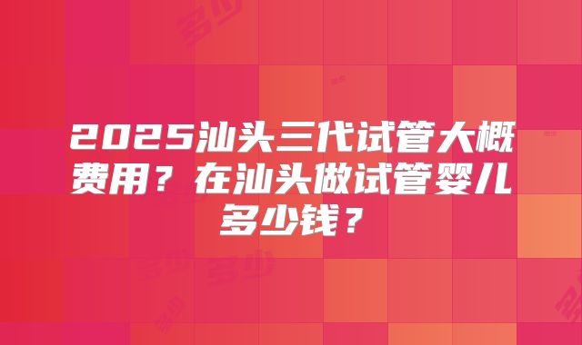 2025汕头三代试管大概费用？在汕头做试管婴儿多少钱？