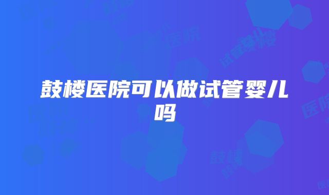 鼓楼医院可以做试管婴儿吗