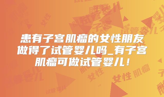 患有子宫肌瘤的女性朋友做得了试管婴儿吗_有子宫肌瘤可做试管婴儿！