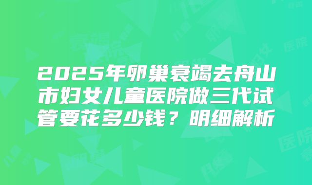 2025年卵巢衰竭去舟山市妇女儿童医院做三代试管要花多少钱?明细解析
