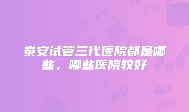 泰安试管三代医院都是哪些，哪些医院较好