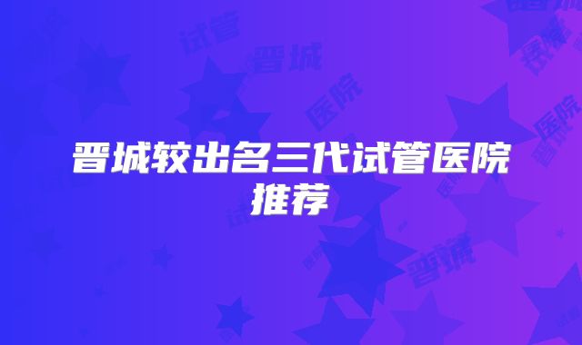 晋城较出名三代试管医院推荐