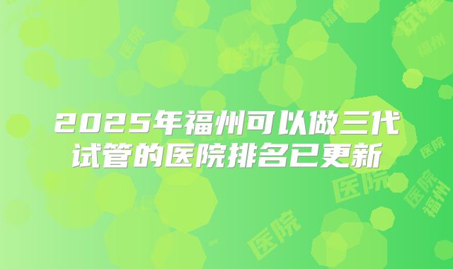 2025年福州可以做三代试管的医院排名已更新