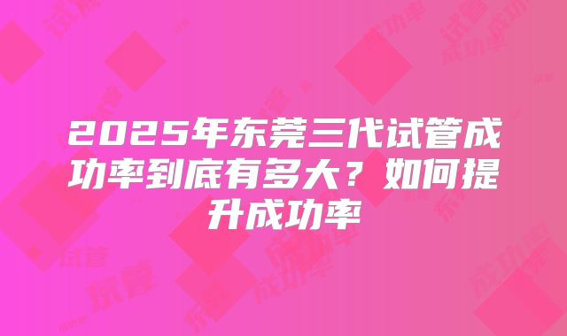 2025年东莞三代试管成功率到底有多大？如何提升成功率