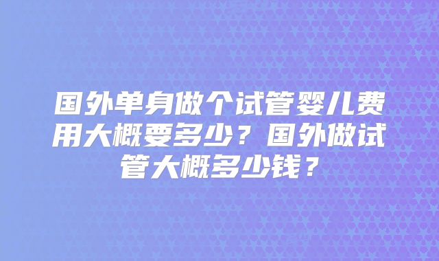 国外单身做个试管婴儿费用大概要多少？国外做试管大概多少钱？