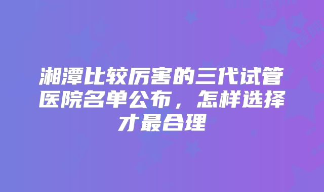湘潭比较厉害的三代试管医院名单公布，怎样选择才最合理