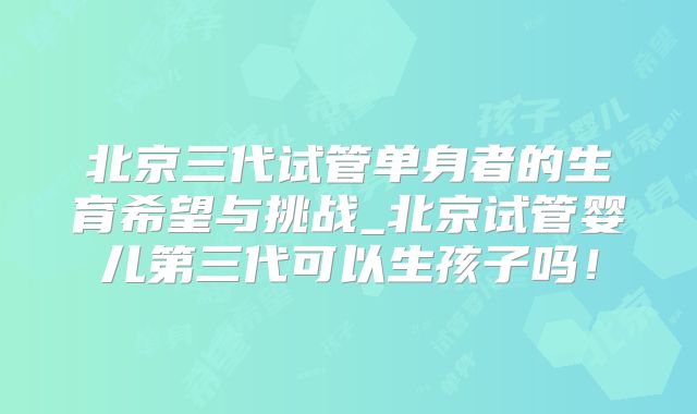 北京三代试管单身者的生育希望与挑战_北京试管婴儿第三代可以生孩子吗!