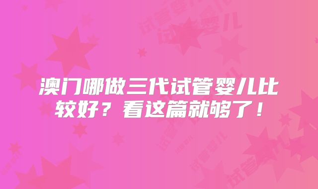 澳门哪做三代试管婴儿比较好？看这篇就够了！
