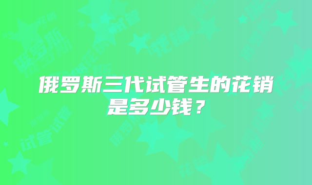 俄罗斯三代试管生的花销是多少钱？