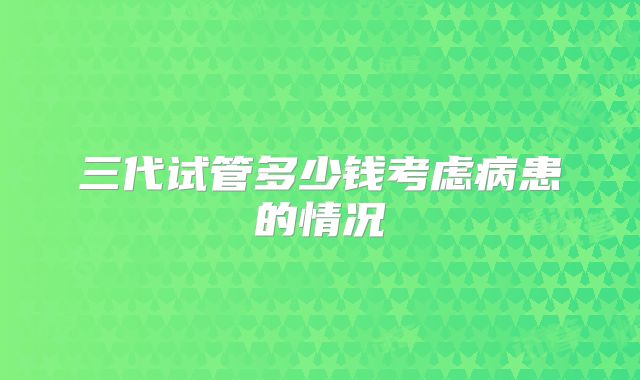 三代试管多少钱考虑病患的情况