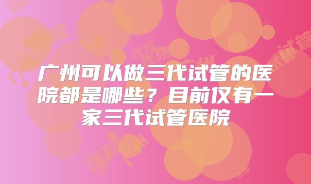 广州可以做三代试管的医院都是哪些?目前仅有一家三代试管医院