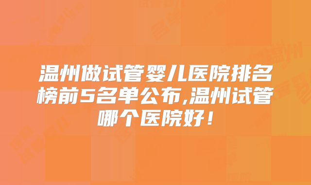 温州做试管婴儿医院排名榜前5名单公布,温州试管哪个医院好!