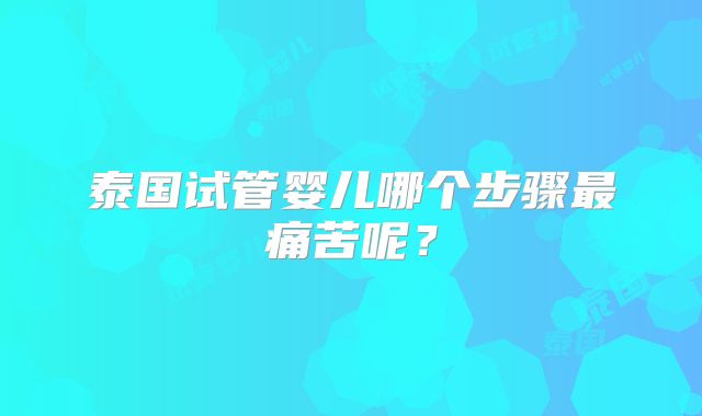 泰国试管婴儿哪个步骤最痛苦呢？