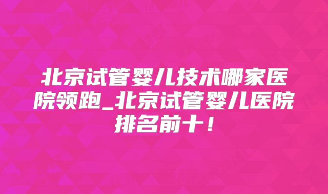 北京试管婴儿技术哪家医院领跑_北京试管婴儿医院排名前十！