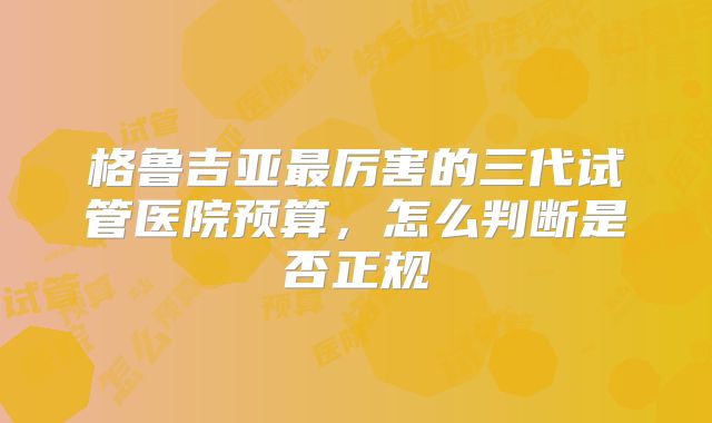 格鲁吉亚最厉害的三代试管医院预算，怎么判断是否正规