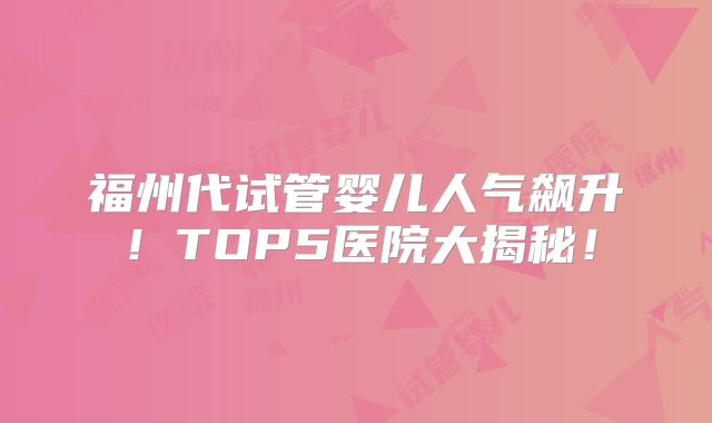 福州代试管婴儿人气飙升！TOP5医院大揭秘！