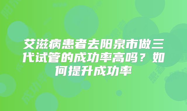 艾滋病患者去阳泉市做三代试管的成功率高吗？如何提升成功率