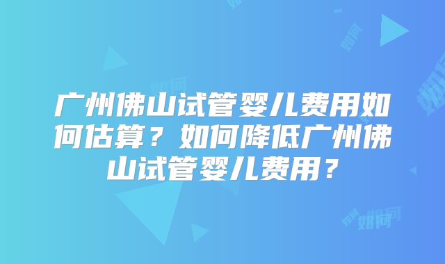 广州佛山试管婴儿费用如何估算？如何降低广州佛山试管婴儿费用？