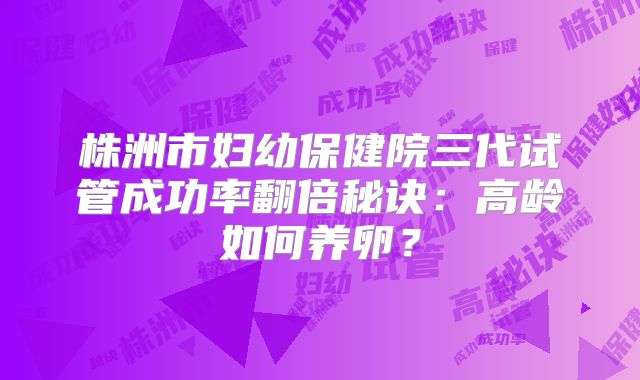 株洲市妇幼保健院三代试管成功率翻倍秘诀：高龄如何养卵？