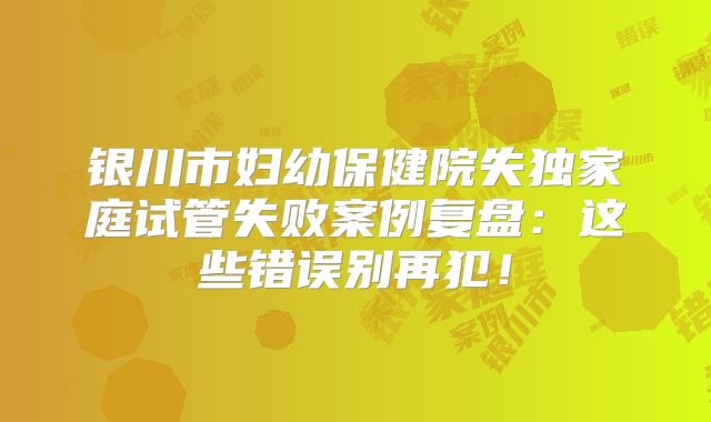 银川市妇幼保健院失独家庭试管失败案例复盘：这些错误别再犯！