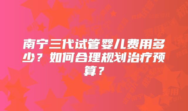 南宁三代试管婴儿费用多少？如何合理规划治疗预算？