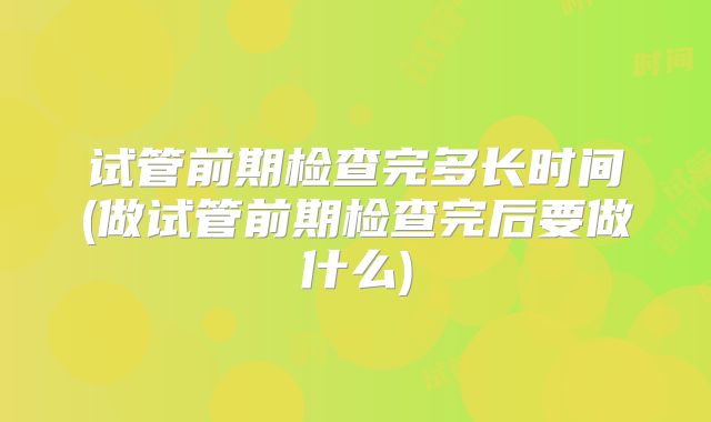 试管前期检查完多长时间(做试管前期检查完后要做什么)