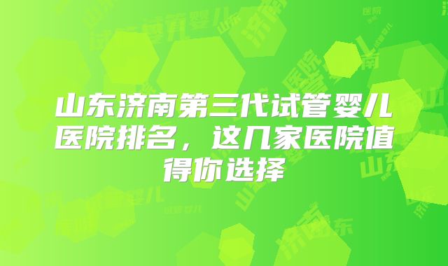 山东济南第三代试管婴儿医院排名,这几家医院值得你选择