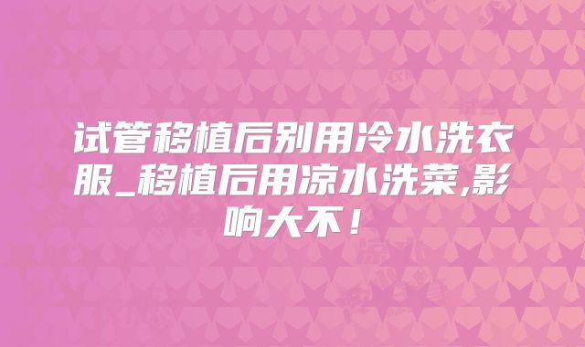 试管移植后别用冷水洗衣服_移植后用凉水洗菜,影响大不！