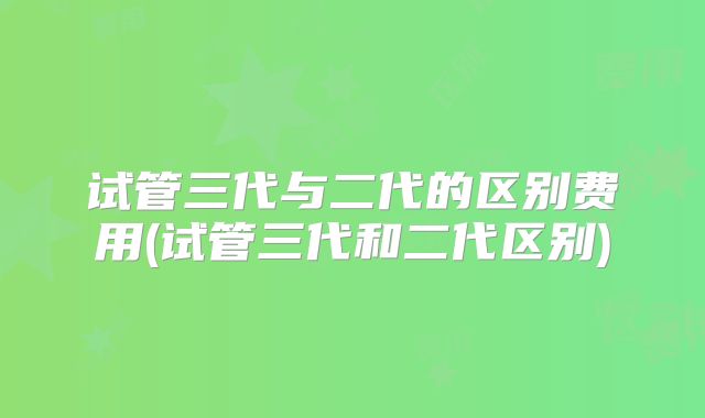 试管三代与二代的区别费用(试管三代和二代区别)
