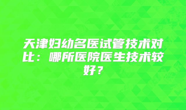天津妇幼名医试管技术对比：哪所医院医生技术较好？