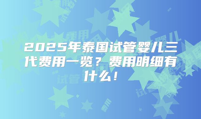2025年泰国试管婴儿三代费用一览?费用明细有什么!