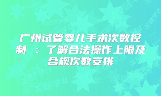 广州试管婴儿手术次数控制 ：了解合法操作上限及合规次数安排
