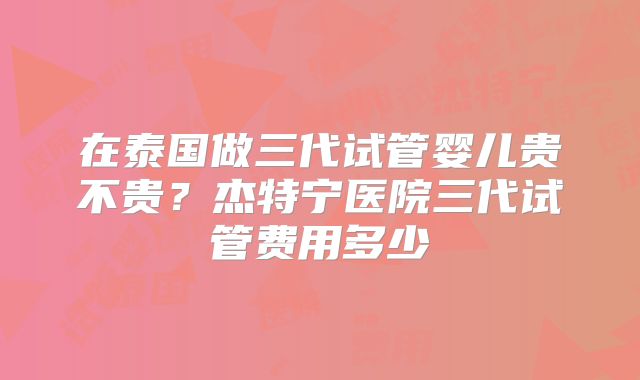 在泰国做三代试管婴儿贵不贵?杰特宁医院三代试管费用多少