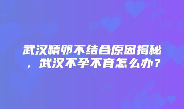 武汉精卵不结合原因揭秘,武汉不孕不育怎么办?