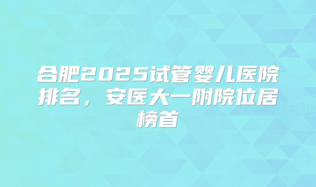 合肥2025试管婴儿医院排名，安医大一附院位居榜首