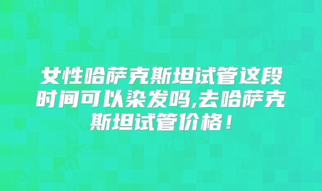 女性哈萨克斯坦试管这段时间可以染发吗,去哈萨克斯坦试管价格！