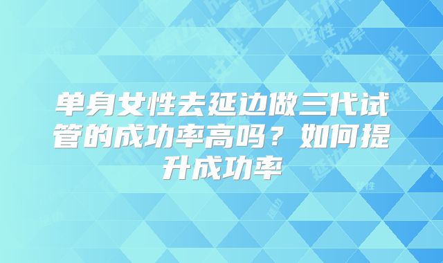 单身女性去延边做三代试管的成功率高吗？如何提升成功率