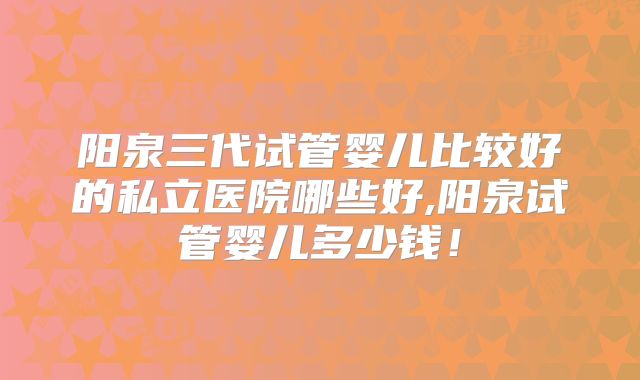 阳泉三代试管婴儿比较好的私立医院哪些好,阳泉试管婴儿多少钱!