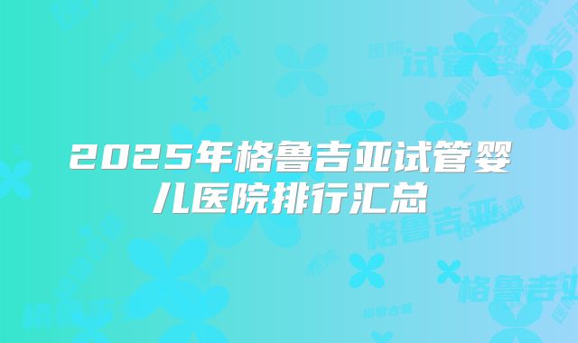 2025年格鲁吉亚试管婴儿医院排行汇总