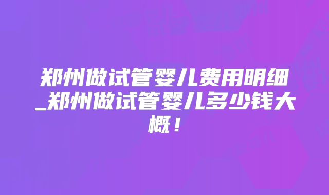 郑州做试管婴儿费用明细_郑州做试管婴儿多少钱大概！