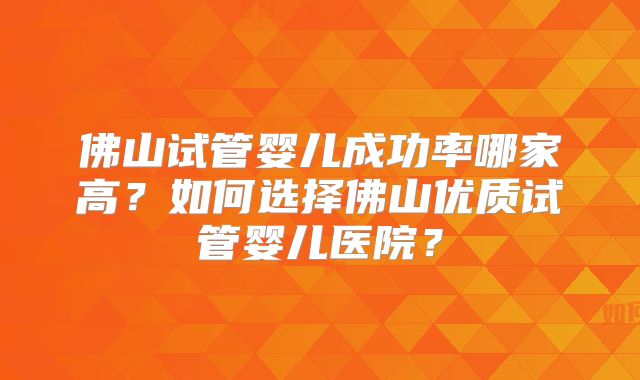 佛山试管婴儿成功率哪家高？如何选择佛山优质试管婴儿医院？