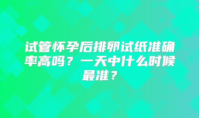 试管怀孕后排卵试纸准确率高吗？一天中什么时候最准？