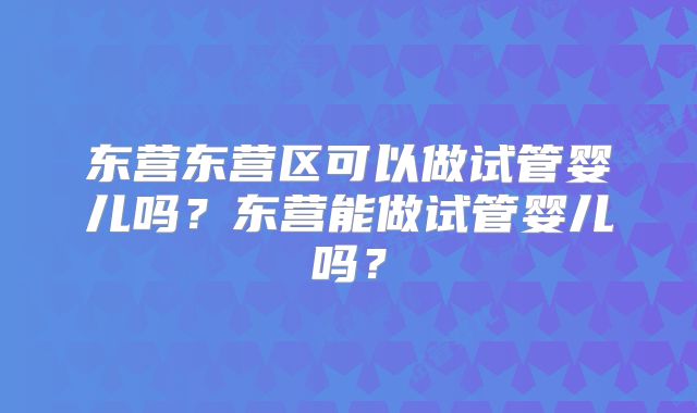 东营东营区可以做试管婴儿吗？东营能做试管婴儿吗？