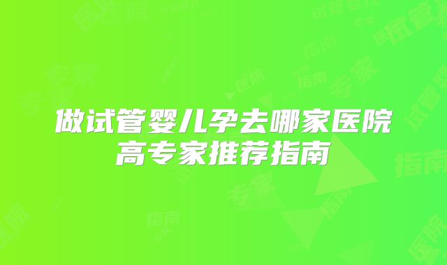 做试管婴儿孕去哪家医院高专家推荐指南