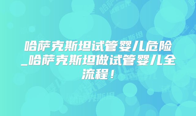 哈萨克斯坦试管婴儿危险_哈萨克斯坦做试管婴儿全流程！