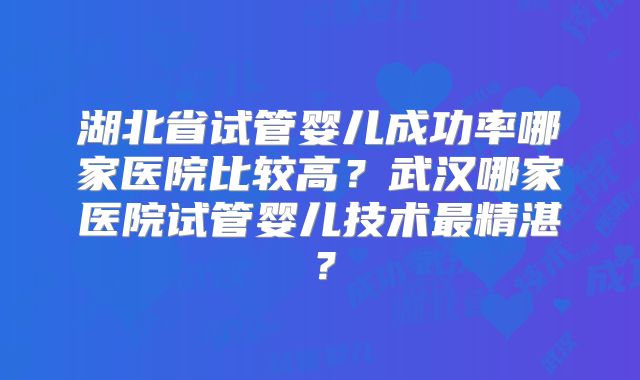 湖北省试管婴儿成功率哪家医院比较高？武汉哪家医院试管婴儿技术最精湛？