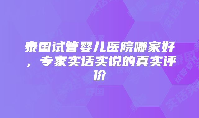 泰国试管婴儿医院哪家好,专家实话实说的真实评价
