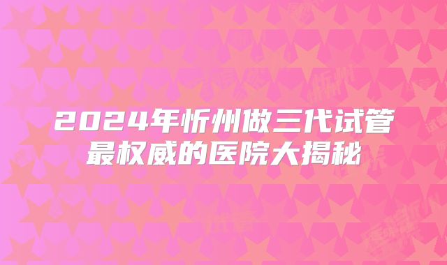 2024年忻州做三代试管最权威的医院大揭秘